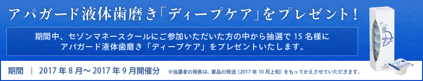 アパガード液体歯磨き「ディープケア」をプレゼント! 期間中、セゾンマネースクールにご参加いただいた方の中から抽選で15名様にアパガード液体歯磨き「ディープケア」をプレゼントいたします。 期間:2017年8月~2017年9月開催分 ※当選者の発表は、賞品の発送(2017年10月上旬)をもってかえさせていただきます。
