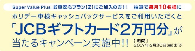 Super Value Plus お車安心プラン【Z】にご加入の方!!ホリデー車検キャッシュバックサービスをご利用いただくと抽選で毎月10名様にJCBギフトカード2万円分が当たるキャンペーン実施中!!期間:2017年6月30日(金)まで