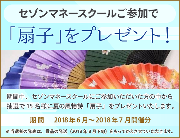 「扇子」をプレゼント!期間中、セゾンマネースクールにご参加いただいた方の中から抽選で15名様に夏の風物詩「扇子」をプレゼントいたします。期間:2018年6月~2018年7月開催分※当選者の発表は、賞品の発送(2018年8月下旬)をもってかえさせていただきます。