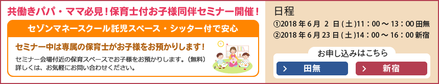 共働きパパ・ママ必見!保育士付お子様同伴セミナー開催!セゾンマネースクール託児スペース・シッター付で安心。セミナー中は専属の保育士がお子様をお預かりします!セミナー会場から徒歩3分の弊社の保育スペースでお子様をお預かりします。(無料)詳しくはお気軽にお問い合わせください。日程 ①2018年6月2日(土) 11:00~13:00田無 ②2018年6月23日(土)14:00~16:00新宿