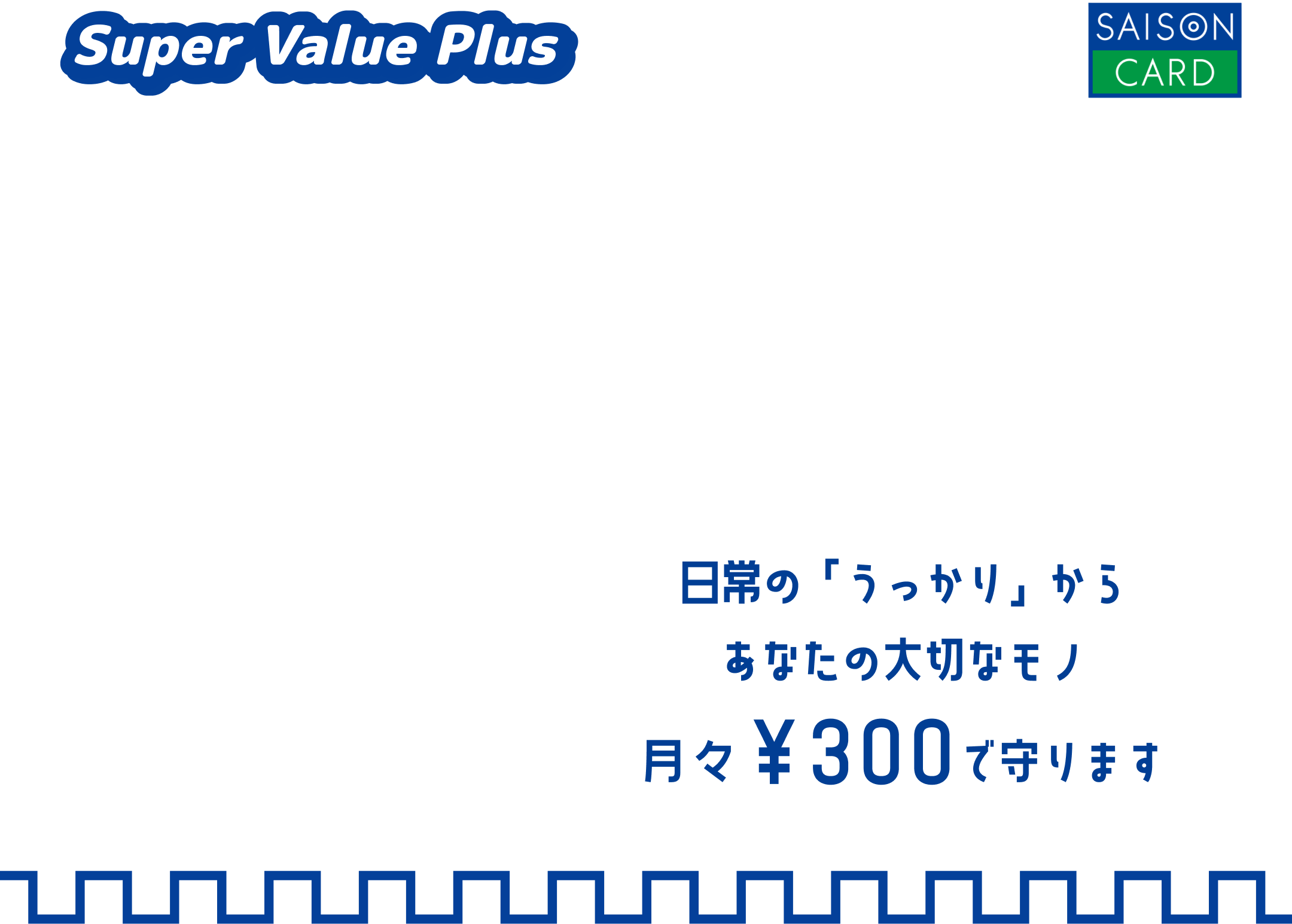 Super Value Plus SAISON CARD 日常の「うっかり」からあなたの大切なモノ月々￥300で守ります おかげさまで加入件数100万件!
