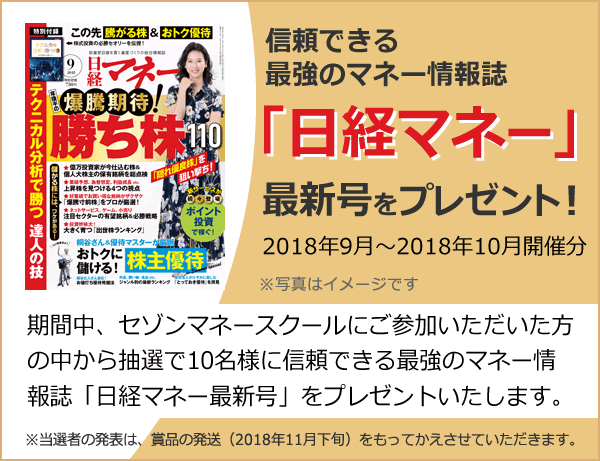信頼できる最強のマネー情報誌「日経マネー最新号」をプレゼント!期間中、セゾンマネースクールにご参加いただいた方の中から抽選で10名様に信頼できる最強のマネー情報誌「日経マネー」最新号をプレゼントいたします。 期間:2018年9月~2018年10月開催分 ※当選者の発表は、賞品の発送(2018年11月下旬)をもってかえさせていただきます。