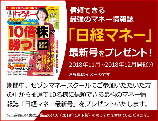 信頼できる最強のマネー情報誌「日経マネー最新号」をプレゼント!期間中、セゾンマネースクールにご参加いただいた方の中から抽選で10名様に信頼できる最強のマネー情報誌「日経マネー」最新号をプレゼントいたします。 期間:2018年11月~2018年12月開催分 ※当選者の発表は、賞品の発送(2019年1月下旬)をもってかえさせていただきます。