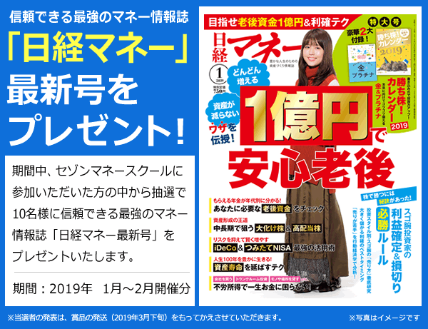 信頼できる最強のマネー情報誌「日経マネー最新号」をプレゼント!期間中、セゾンマネースクールにご参加いただいた方の中から抽選で10名様に信頼できる最強のマネー情報誌「日経マネー」最新号をプレゼントいたします。 期間:2019年1月~2月開催分 ※当選者の発表は、賞品の発送(2019年3月下旬)をもってかえさせていただきます。