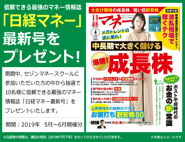 信頼できる最強のマネー情報誌「日経マネー最新号」をプレゼント!期間中、セゾンマネースクールにご参加いただいた方の中から抽選で10名様に信頼できる最強のマネー情報誌「日経マネー」最新号をプレゼントいたします。 期間:2019年5月~6月開催分 ※当選者の発表は、賞品の発送(2019年7月下旬)をもってかえさせていただきます。